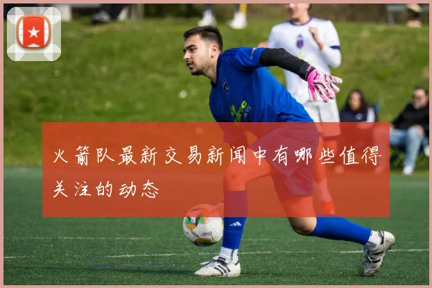 火箭队最新交易新闻中有哪些值得关注的动态