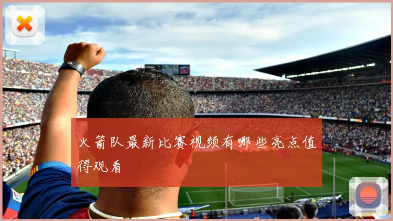 火箭队最新比赛视频有哪些亮点值得观看