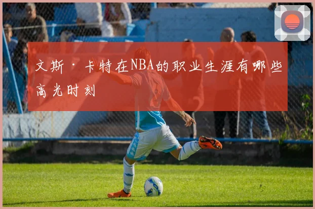 文斯·卡特在NBA的职业生涯有哪些高光时刻