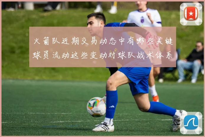 火箭队近期交易动态中有哪些关键球员流动这些变动对球队战术体系和赛季目标有什么影响